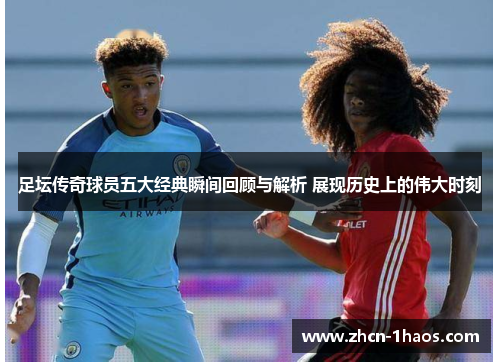 足坛传奇球员五大经典瞬间回顾与解析 展现历史上的伟大时刻 足坛传奇球员五大经典瞬间回顾与解析 展现历史上的伟大时刻