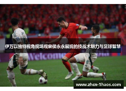 伊万以独特视角现场观察侯永永展现的技战术魅力与足球智慧 伊万以独特视角现场观察侯永永展现的技战术魅力与足球智慧