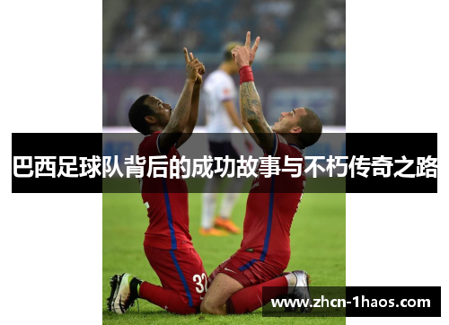 巴西足球队背后的成功故事与不朽传奇之路