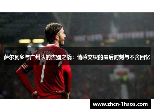 萨尔瓦多与广州队的告别之战:情感交织的最后时刻与不舍回忆 萨尔瓦多与广州队的告别之战:情感交织的最后时刻与不舍回忆