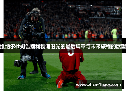 维纳尔杜姆告别利物浦时光的最后篇章与未来旅程的展望 维纳尔杜姆告别利物浦时光的最后篇章与未来旅程的展望
