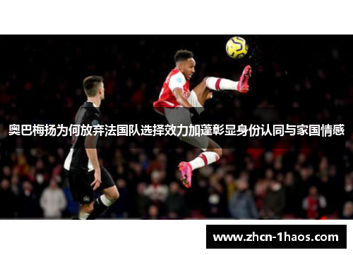 奥巴梅扬为何放弃法国队选择效力加蓬彰显身份认同与家国情感 奥巴梅扬为何放弃法国队选择效力加蓬彰显身份认同与家国情感