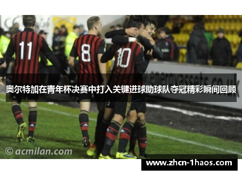 奥尔特加在青年杯决赛中打入关键进球助球队夺冠精彩瞬间回顾