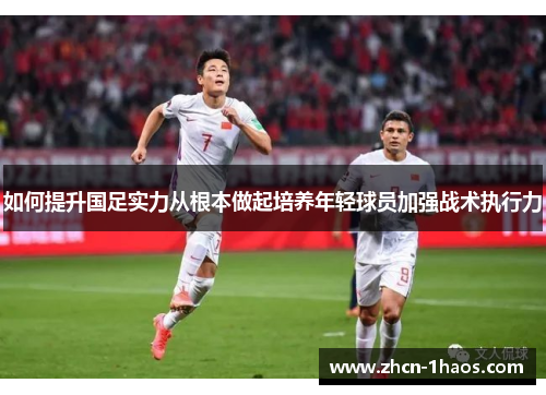如何提升国足实力从根本做起培养年轻球员加强战术执行力