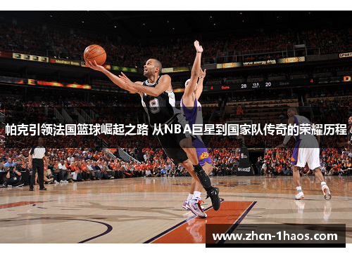 帕克引领法国篮球崛起之路 从NBA巨星到国家队传奇的荣耀历程